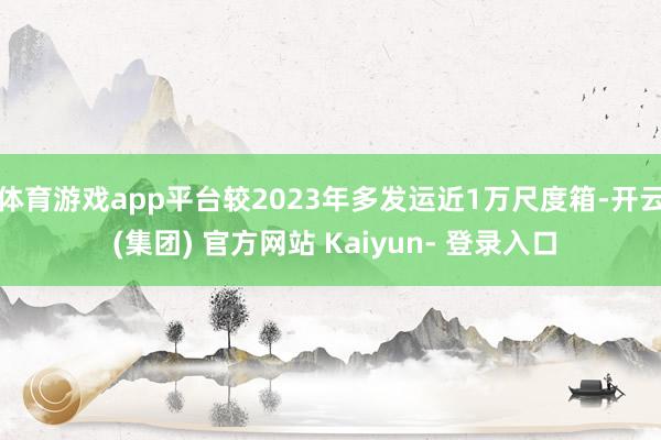 体育游戏app平台较2023年多发运近1万尺度箱-开云 (集团) 官方网站 Kaiyun- 登录入口