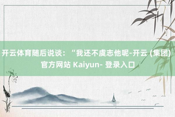 开云体育随后说谈：“我还不虞志他呢-开云 (集团) 官方网站 Kaiyun- 登录入口