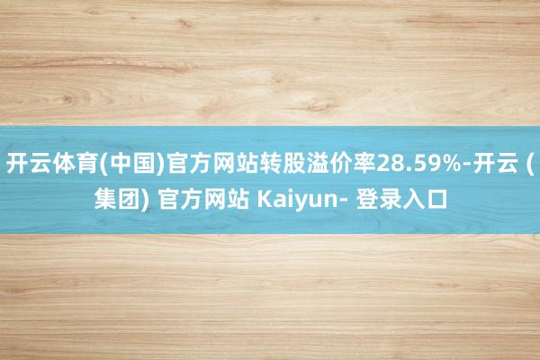 开云体育(中国)官方网站转股溢价率28.59%-开云 (集团) 官方网站 Kaiyun- 登录入口