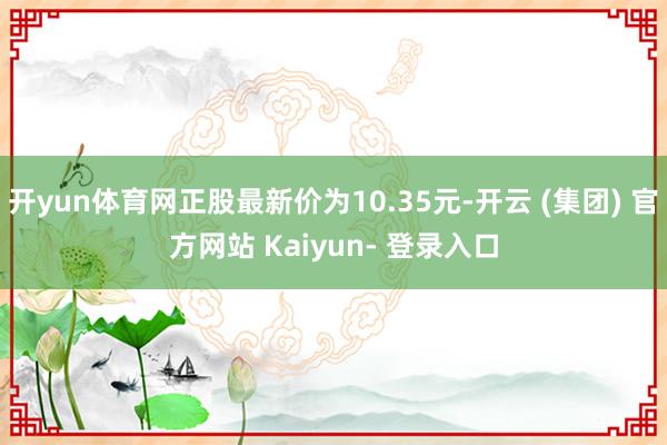 开yun体育网正股最新价为10.35元-开云 (集团) 官方网站 Kaiyun- 登录入口