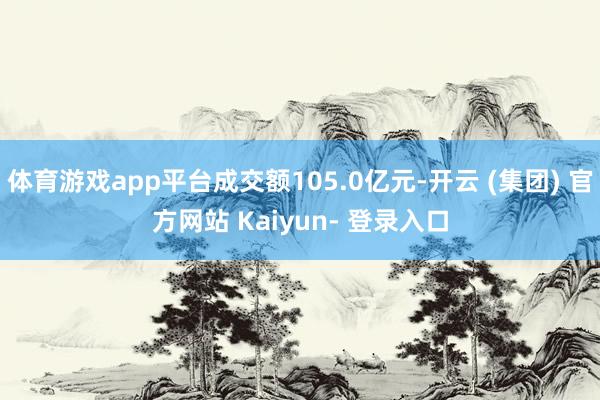 体育游戏app平台成交额105.0亿元-开云 (集团) 官方网站 Kaiyun- 登录入口