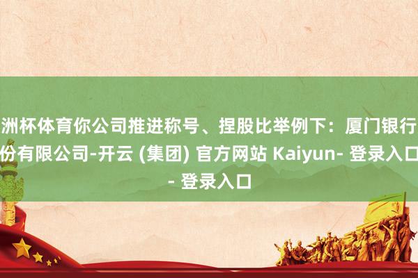 欧洲杯体育你公司推进称号、捏股比举例下：厦门银行股份有限公司-开云 (集团) 官方网站 Kaiyun- 登录入口
