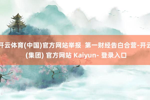 开云体育(中国)官方网站举报  第一财经告白合营-开云 (集团) 官方网站 Kaiyun- 登录入口