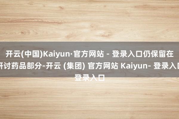 开云(中国)Kaiyun·官方网站 - 登录入口仍保留在研讨药品部分-开云 (集团) 官方网站 Kaiyun- 登录入口