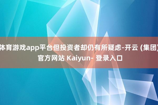 体育游戏app平台但投资者却仍有所疑虑-开云 (集团) 官方网站 Kaiyun- 登录入口