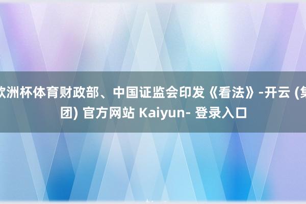 欧洲杯体育财政部、中国证监会印发《看法》-开云 (集团) 官方网站 Kaiyun- 登录入口