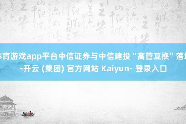 体育游戏app平台中信证券与中信建投“高管互换”落地-开云 (集团) 官方网站 Kaiyun- 登录入口