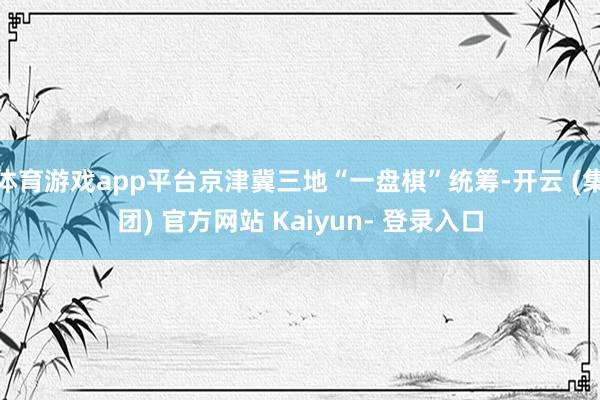 体育游戏app平台京津冀三地“一盘棋”统筹-开云 (集团) 官方网站 Kaiyun- 登录入口