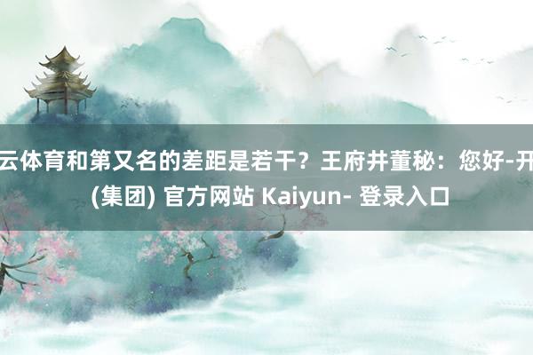 开云体育和第又名的差距是若干？王府井董秘：您好-开云 (集团) 官方网站 Kaiyun- 登录入口
