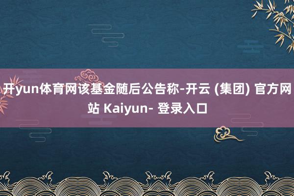 开yun体育网　　该基金随后公告称-开云 (集团) 官方网站 Kaiyun- 登录入口