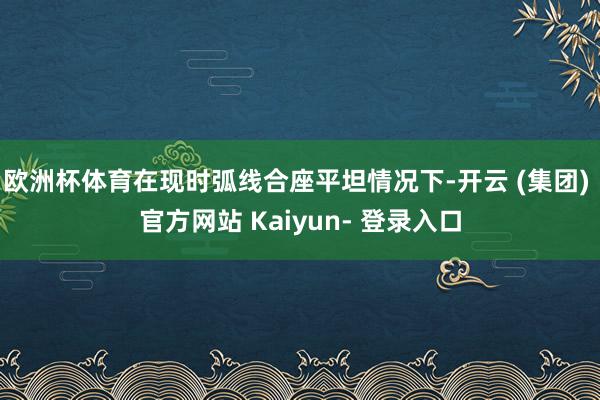 欧洲杯体育在现时弧线合座平坦情况下-开云 (集团) 官方网站 Kaiyun- 登录入口