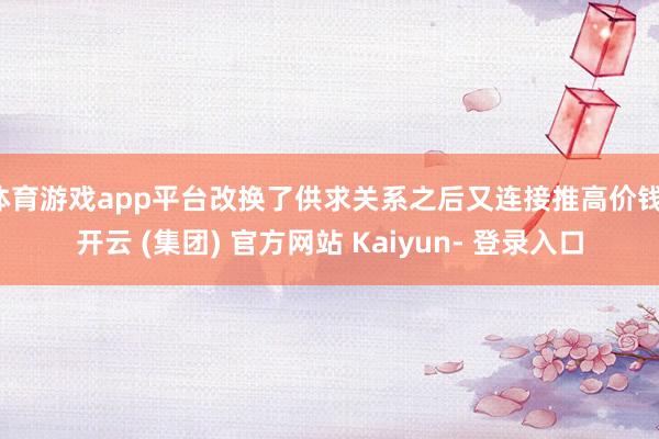 体育游戏app平台改换了供求关系之后又连接推高价钱-开云 (集团) 官方网站 Kaiyun- 登录入口