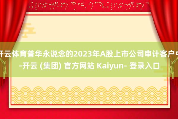 开云体育普华永说念的2023年A股上市公司审计客户中-开云 (集团) 官方网站 Kaiyun- 登录入口