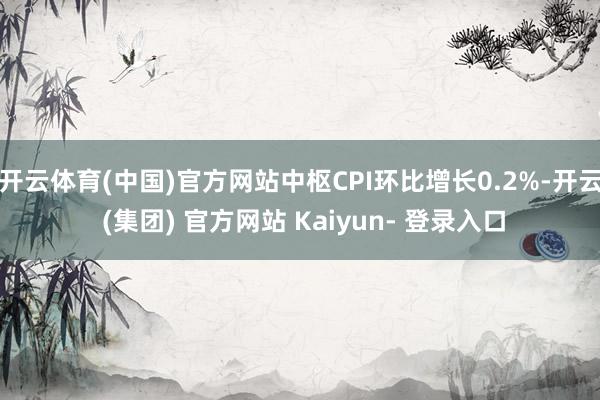 开云体育(中国)官方网站中枢CPI环比增长0.2%-开云 (集团) 官方网站 Kaiyun- 登录入口