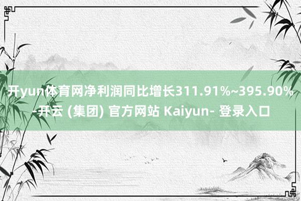 开yun体育网净利润同比增长311.91%~395.90%-开云 (集团) 官方网站 Kaiyun- 登录入口