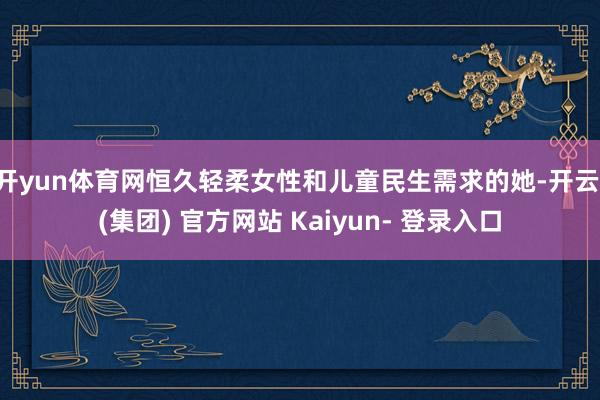 开yun体育网恒久轻柔女性和儿童民生需求的她-开云 (集团) 官方网站 Kaiyun- 登录入口