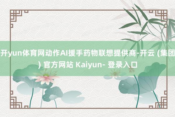 开yun体育网动作AI援手药物联想提供商-开云 (集团) 官方网站 Kaiyun- 登录入口
