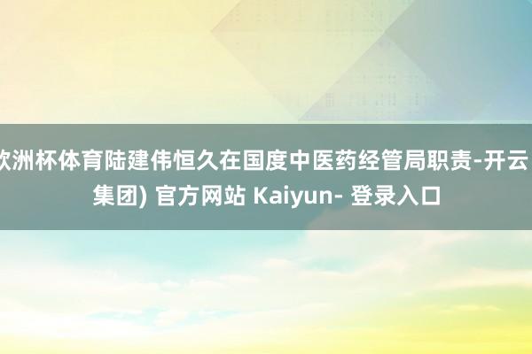 欧洲杯体育陆建伟恒久在国度中医药经管局职责-开云 (集团) 官方网站 Kaiyun- 登录入口