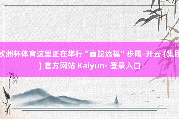 欧洲杯体育这里正在举行“画蛇添福”步履-开云 (集团) 官方网站 Kaiyun- 登录入口
