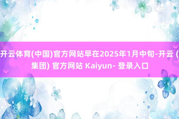 开云体育(中国)官方网站早在2025年1月中旬-开云 (集团) 官方网站 Kaiyun- 登录入口