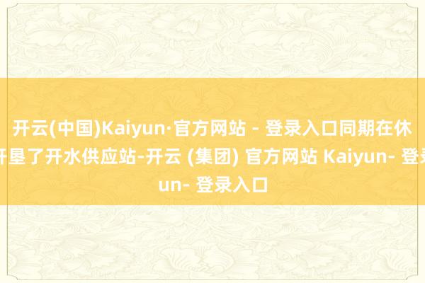 开云(中国)Kaiyun·官方网站 - 登录入口同期在休息区开垦了开水供应站-开云 (集团) 官方网站 Kaiyun- 登录入口