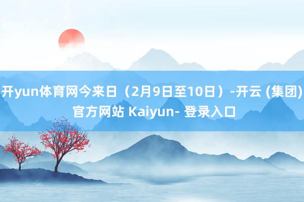 开yun体育网今来日（2月9日至10日）-开云 (集团) 官方网站 Kaiyun- 登录入口
