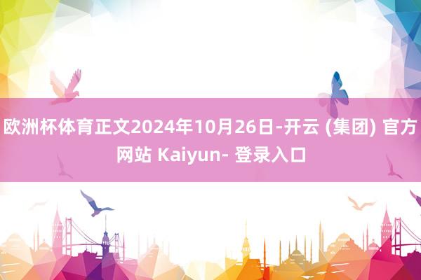 欧洲杯体育正文2024年10月26日-开云 (集团) 官方网站 Kaiyun- 登录入口