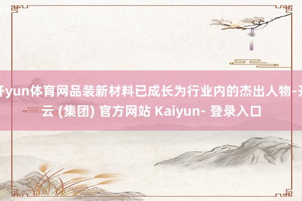 开yun体育网品装新材料已成长为行业内的杰出人物-开云 (集团) 官方网站 Kaiyun- 登录入口