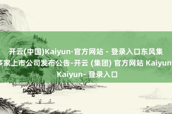 开云(中国)Kaiyun·官方网站 - 登录入口东风集团股份等多家上市公司发布公告-开云 (集团) 官方网站 Kaiyun- 登录入口