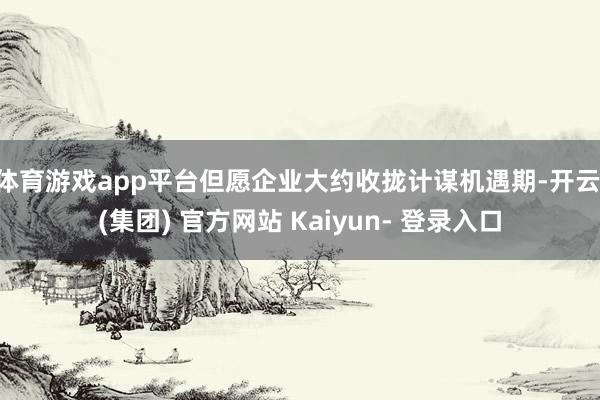 体育游戏app平台但愿企业大约收拢计谋机遇期-开云 (集团) 官方网站 Kaiyun- 登录入口