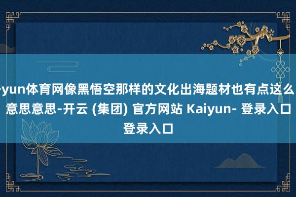 开yun体育网像黑悟空那样的文化出海题材也有点这么的意思意思-开云 (集团) 官方网站 Kaiyun- 登录入口