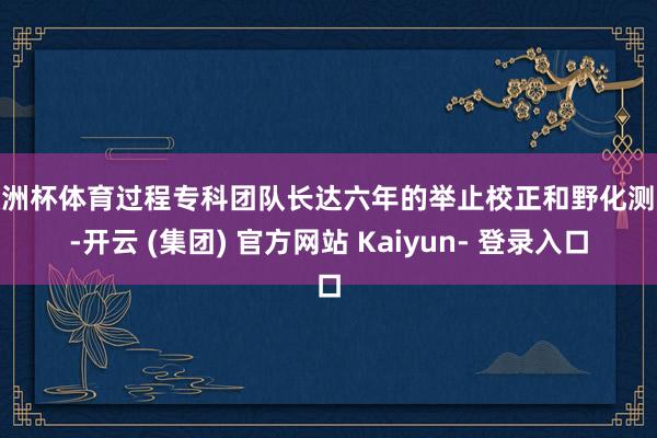 欧洲杯体育过程专科团队长达六年的举止校正和野化测验-开云 (集团) 官方网站 Kaiyun- 登录入口