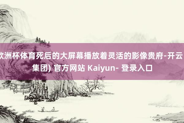 欧洲杯体育死后的大屏幕播放着灵活的影像贵府-开云 (集团) 官方网站 Kaiyun- 登录入口