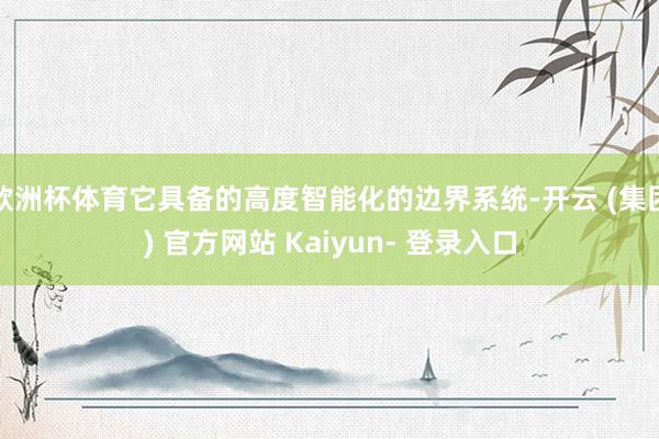 欧洲杯体育它具备的高度智能化的边界系统-开云 (集团) 官方网站 Kaiyun- 登录入口
