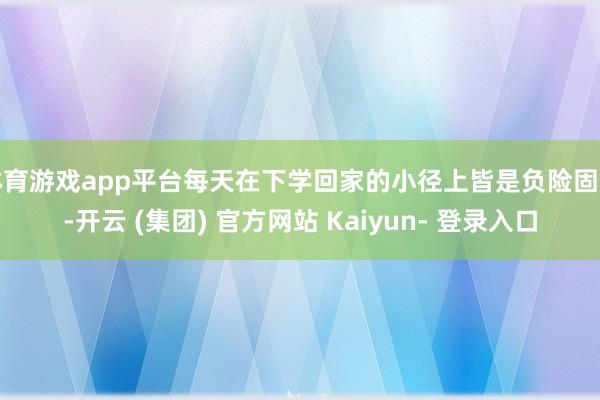 体育游戏app平台每天在下学回家的小径上皆是负险固守-开云 (集团) 官方网站 Kaiyun- 登录入口