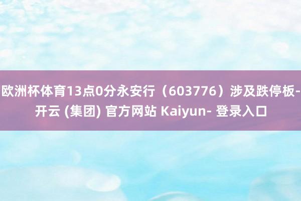 欧洲杯体育13点0分永安行（603776）涉及跌停板-开云 (集团) 官方网站 Kaiyun- 登录入口