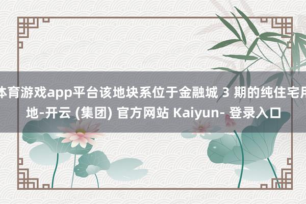 体育游戏app平台该地块系位于金融城 3 期的纯住宅用地-开云 (集团) 官方网站 Kaiyun- 登录入口