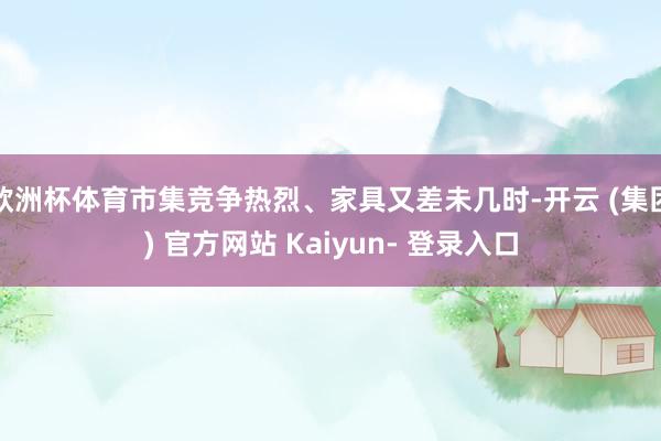 欧洲杯体育市集竞争热烈、家具又差未几时-开云 (集团) 官方网站 Kaiyun- 登录入口
