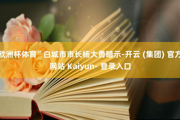 欧洲杯体育”白城市市长杨大勇暗示-开云 (集团) 官方网站 Kaiyun- 登录入口