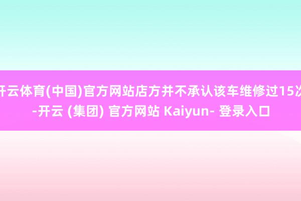 开云体育(中国)官方网站店方并不承认该车维修过15次-开云 (集团) 官方网站 Kaiyun- 登录入口