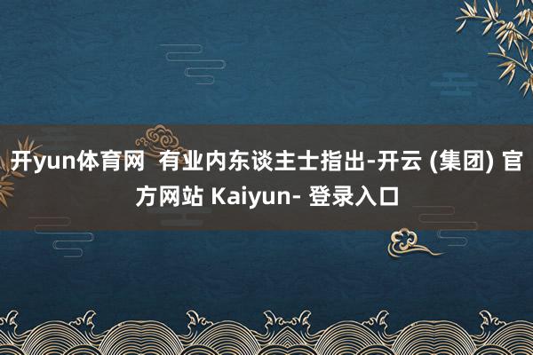 开yun体育网  有业内东谈主士指出-开云 (集团) 官方网站 Kaiyun- 登录入口