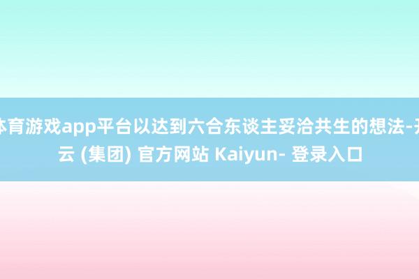 体育游戏app平台以达到六合东谈主妥洽共生的想法-开云 (集团) 官方网站 Kaiyun- 登录入口
