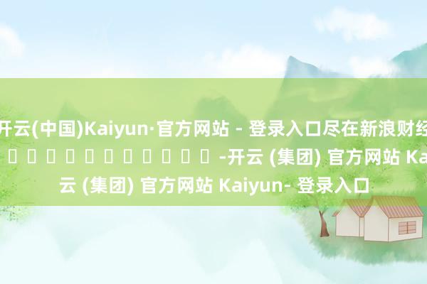 开云(中国)Kaiyun·官方网站 - 登录入口尽在新浪财经APP            													-开云 (集团) 官方网站 Kaiyun- 登录入口