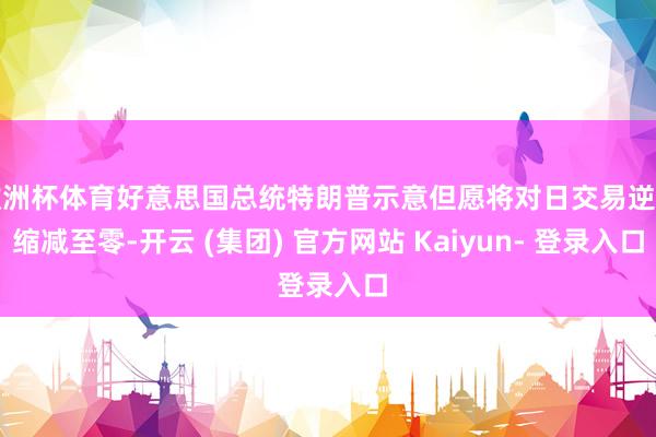 欧洲杯体育好意思国总统特朗普示意但愿将对日交易逆差缩减至零-开云 (集团) 官方网站 Kaiyun- 登录入口