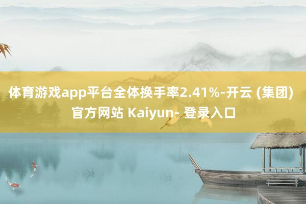 体育游戏app平台全体换手率2.41%-开云 (集团) 官方网站 Kaiyun- 登录入口