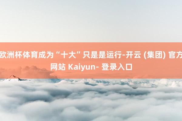 欧洲杯体育成为“十大”只是是运行-开云 (集团) 官方网站 Kaiyun- 登录入口