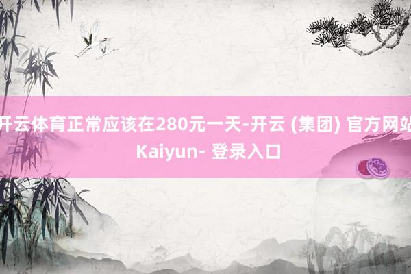 开云体育正常应该在280元一天-开云 (集团) 官方网站 Kaiyun- 登录入口