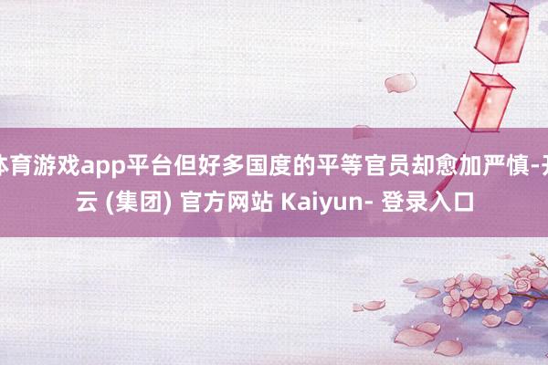 体育游戏app平台但好多国度的平等官员却愈加严慎-开云 (集团) 官方网站 Kaiyun- 登录入口