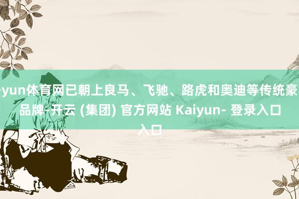 开yun体育网已朝上良马、飞驰、路虎和奥迪等传统豪华品牌-开云 (集团) 官方网站 Kaiyun- 登录入口