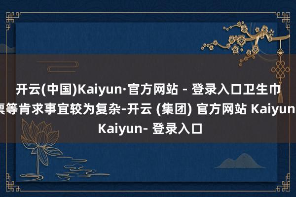 开云(中国)Kaiyun·官方网站 - 登录入口卫生巾的分娩天禀等肯求事宜较为复杂-开云 (集团) 官方网站 Kaiyun- 登录入口